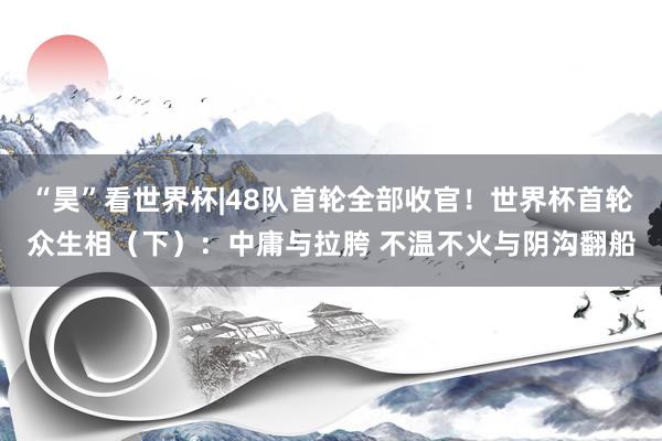 “昊”看世界杯|48队首轮全部收官！世界杯首轮众生相（下）：中庸与拉胯 不温不火与阴沟翻船