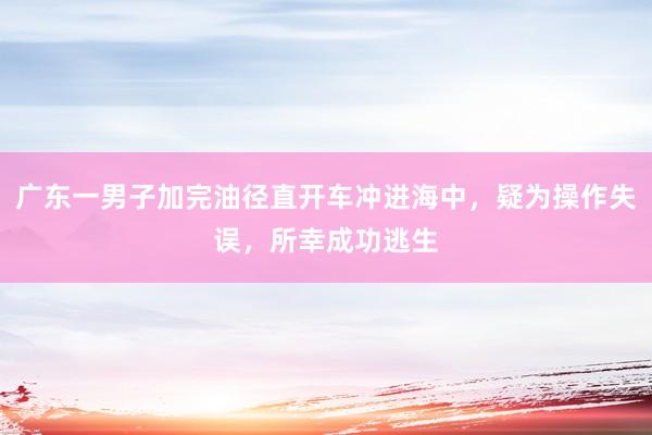 广东一男子加完油径直开车冲进海中，疑为操作失误，所幸成功逃生