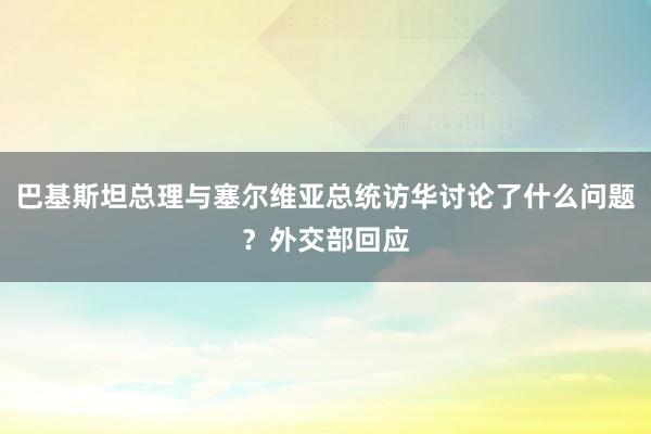 巴基斯坦总理与塞尔维亚总统访华讨论了什么问题？外交部回应