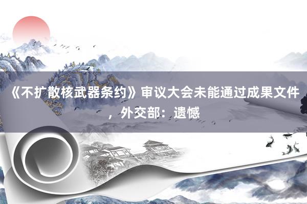 《不扩散核武器条约》审议大会未能通过成果文件，外交部：遗憾