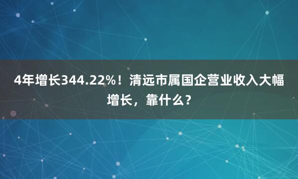 4年增长344.22%！清远市属国企营业收入大幅增长，靠什么？