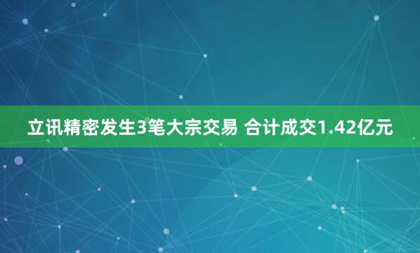 立讯精密发生3笔大宗交易 合计成交1.42亿元