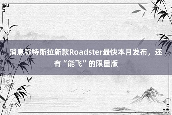 消息称特斯拉新款Roadster最快本月发布，还有“能飞”的限量版