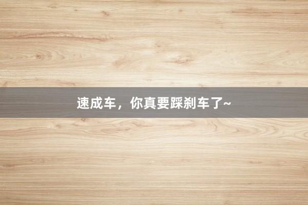 速成车，你真要踩刹车了~