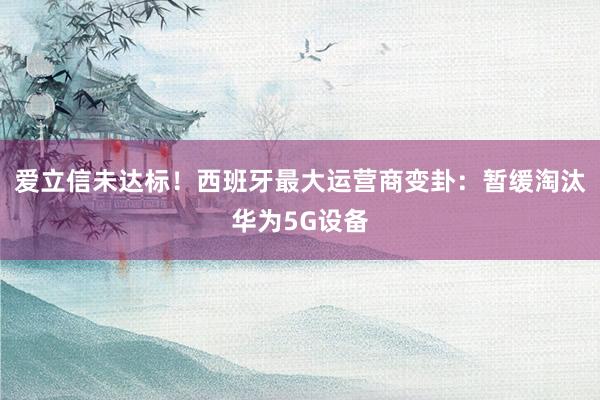 爱立信未达标！西班牙最大运营商变卦：暂缓淘汰华为5G设备