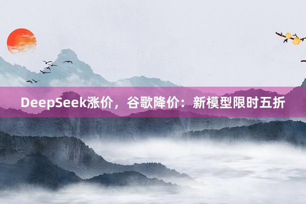 DeepSeek涨价，谷歌降价：新模型限时五折