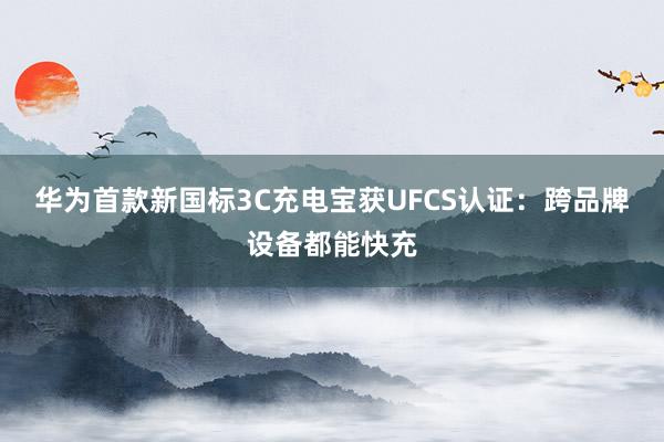 华为首款新国标3C充电宝获UFCS认证：跨品牌设备都能快充