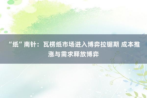 “纸”南针：瓦楞纸市场进入博弈拉锯期 成本推涨与需求释放博弈