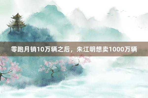 零跑月销10万辆之后，朱江明想卖1000万辆