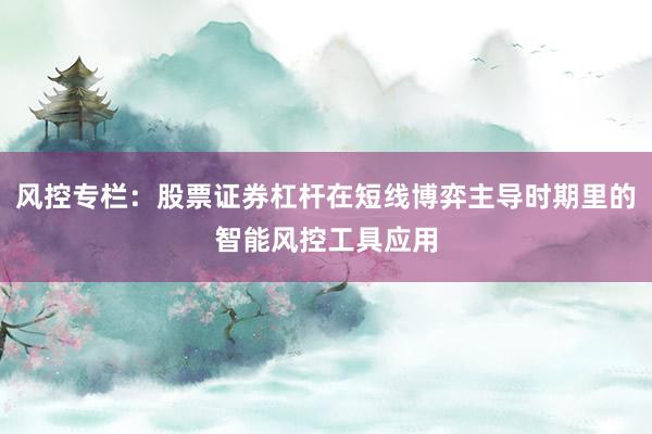风控专栏：股票证券杠杆在短线博弈主导时期里的智能风控工具应用