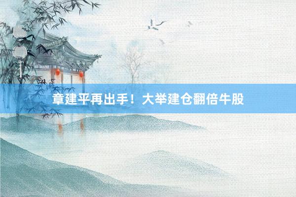 章建平再出手！大举建仓翻倍牛股
