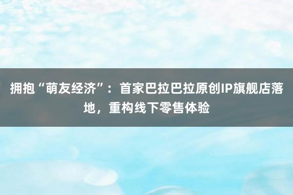 拥抱“萌友经济”：首家巴拉巴拉原创IP旗舰店落地，重构线下零售体验