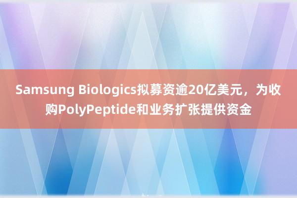 Samsung Biologics拟募资逾20亿美元，为收购PolyPeptide和业务扩张提供资金