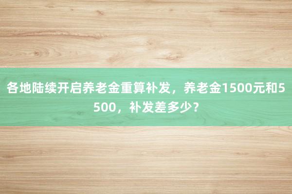 各地陆续开启养老金重算补发，养老金1500元和5500，补发差多少？