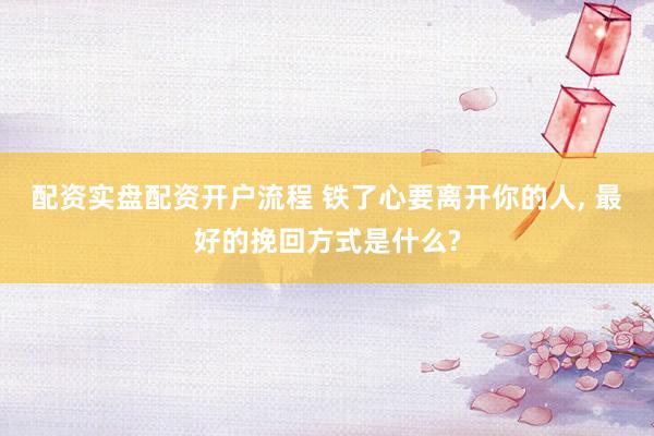 配资实盘配资开户流程 铁了心要离开你的人, 最好的挽回方式是什么?
