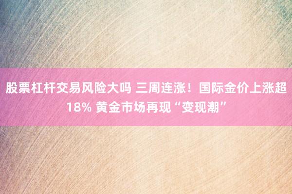 股票杠杆交易风险大吗 三周连涨！国际金价上涨超18% 黄金市场再现“变现潮”