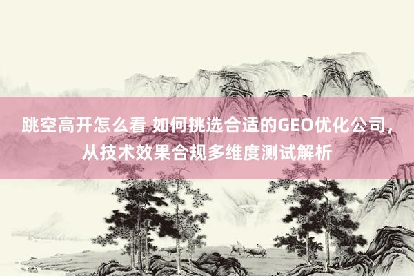 跳空高开怎么看 如何挑选合适的GEO优化公司，从技术效果合规多维度测试解析