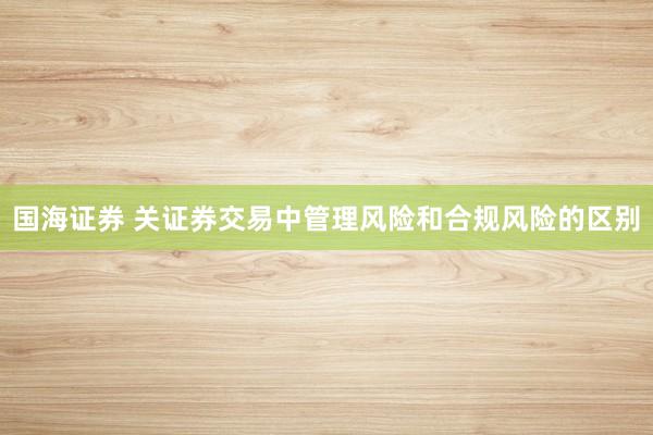 国海证券 关证券交易中管理风险和合规风险的区别