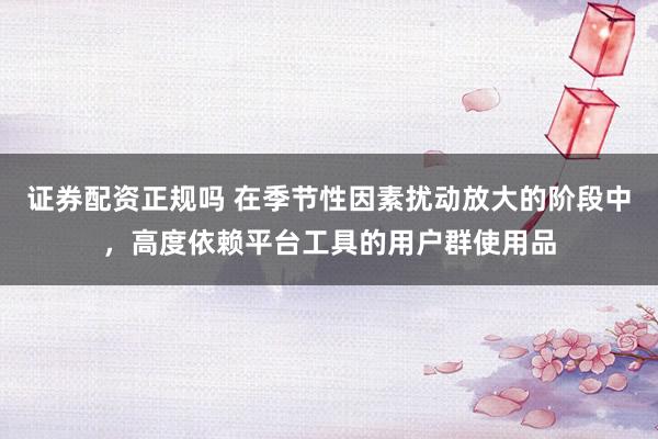 证券配资正规吗 在季节性因素扰动放大的阶段中，高度依赖平台工具的用户群使用品