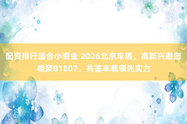 配资排行适合小资金 2026北京车展，高新兴邀您相聚B1E07，共鉴车载领先实力