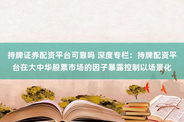 持牌证券配资平台可靠吗 深度专栏：持牌配资平台在大中华股票市场的因子暴露控制以场景化