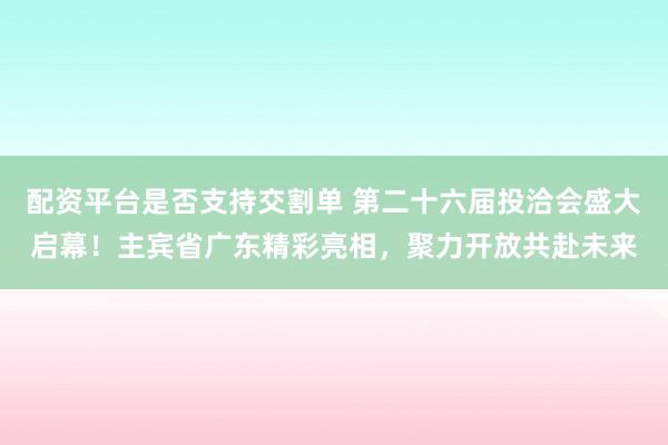 配资平台是否支持交割单 第二十六届投洽会盛大启幕！主宾省广东精彩亮相，聚力开放共赴未来