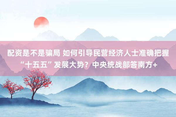 配资是不是骗局 如何引导民营经济人士准确把握“十五五”发展大势？中央统战部答南方+