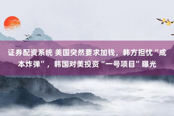 证券配资系统 美国突然要求加钱，韩方担忧“成本炸弹”，韩国对美投资“一号项目”曝光