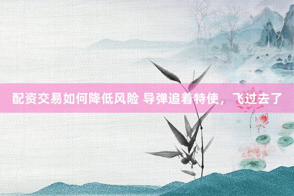 配资交易如何降低风险 导弹追着特使，飞过去了
