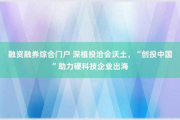 融资融券综合门户 深植投洽会沃土，“创投中国”助力硬科技企业出海