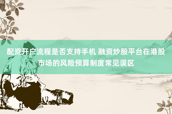 配资开户流程是否支持手机 融资炒股平台在港股市场的风险预算制度常见误区