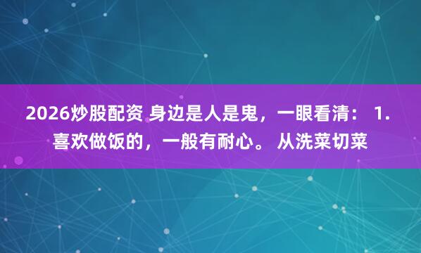 2026炒股配资 身边是人是鬼，一眼看清： 1. 喜欢做饭的，一般有耐心。 从洗菜切菜