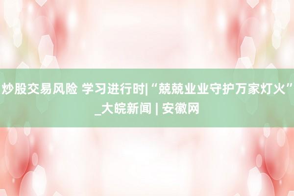 炒股交易风险 学习进行时|“兢兢业业守护万家灯火”_大皖新闻 | 安徽网