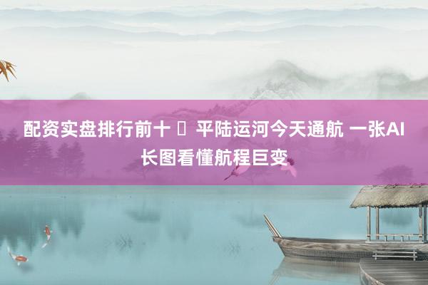 配资实盘排行前十 ​平陆运河今天通航 一张AI长图看懂航程巨变