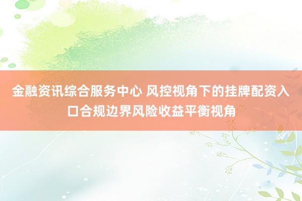 金融资讯综合服务中心 风控视角下的挂牌配资入口合规边界风险收益平衡视角