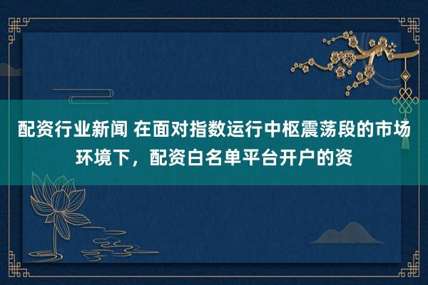 配资行业新闻 在面对指数运行中枢震荡段的市场环境下，配资白名单平台开户的资