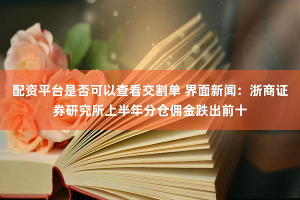 配资平台是否可以查看交割单 界面新闻：浙商证券研究所上半年分仓佣金跌出前十