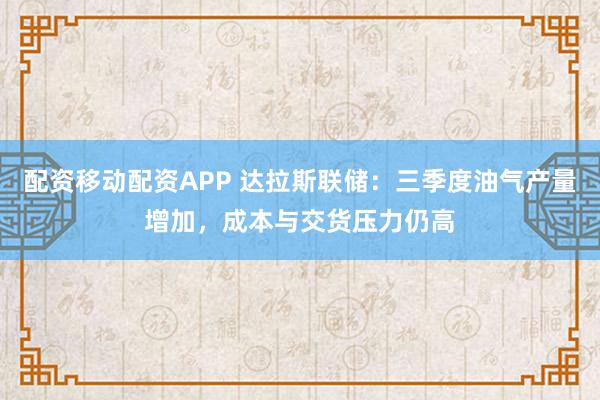 配资移动配资APP 达拉斯联储：三季度油气产量增加，成本与交货压力仍高