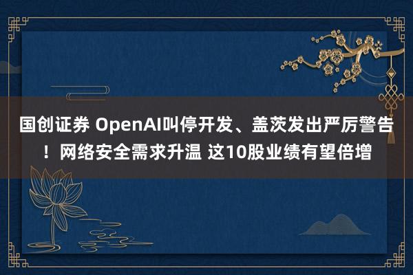 国创证券 OpenAI叫停开发、盖茨发出严厉警告！网络安全需求升温 这10股业绩有望倍增