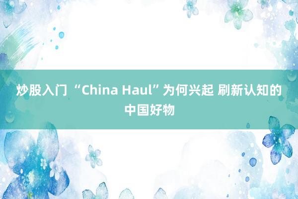 炒股入门 “China Haul”为何兴起 刷新认知的中国好物