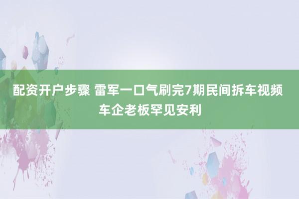 配资开户步骤 雷军一口气刷完7期民间拆车视频 车企老板罕见安利