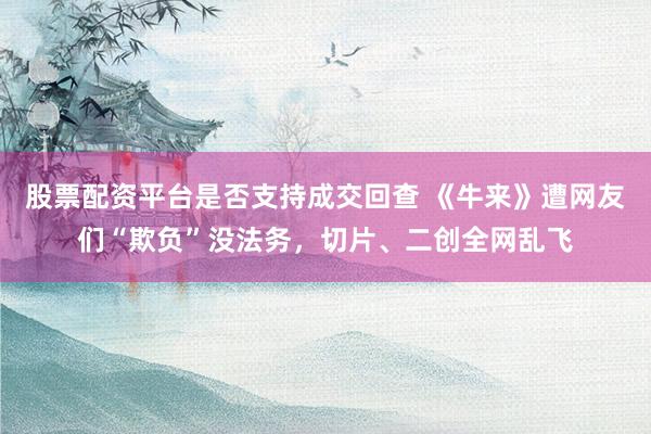 股票配资平台是否支持成交回查 《牛来》遭网友们“欺负”没法务，切片、二创全网乱飞
