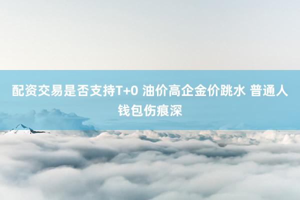 配资交易是否支持T+0 油价高企金价跳水 普通人钱包伤痕深