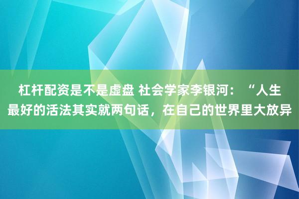杠杆配资是不是虚盘 社会学家李银河： “人生最好的活法其实就两句话，在自己的世界里大放异