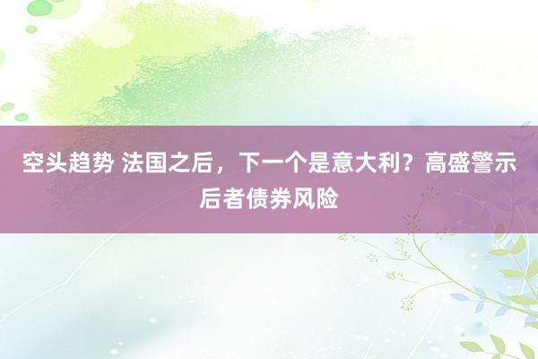 空头趋势 法国之后，下一个是意大利？高盛警示后者债券风险