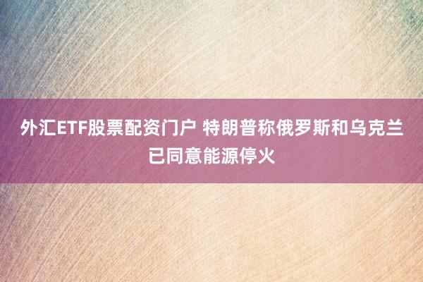 外汇ETF股票配资门户 特朗普称俄罗斯和乌克兰已同意能源停火
