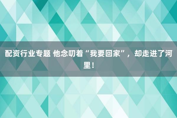 配资行业专题 他念叨着“我要回家”，却走进了河里！