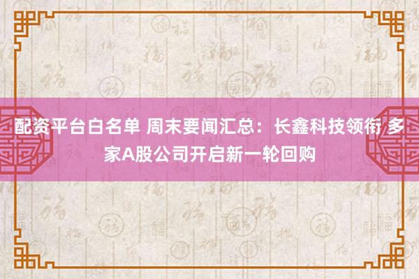 配资平台白名单 周末要闻汇总：长鑫科技领衔 多家A股公司开启新一轮回购