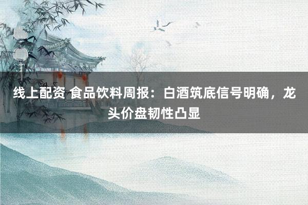 线上配资 食品饮料周报：白酒筑底信号明确，龙头价盘韧性凸显