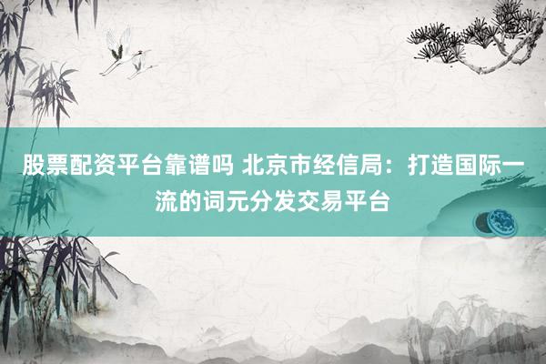 股票配资平台靠谱吗 北京市经信局：打造国际一流的词元分发交易平台